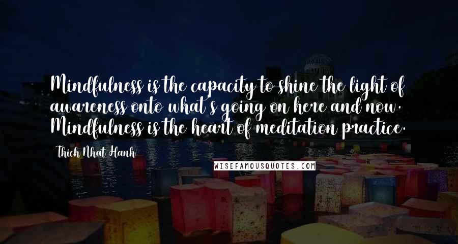 Thich Nhat Hanh Quotes: Mindfulness is the capacity to shine the light of awareness onto what's going on here and now. Mindfulness is the heart of meditation practice.