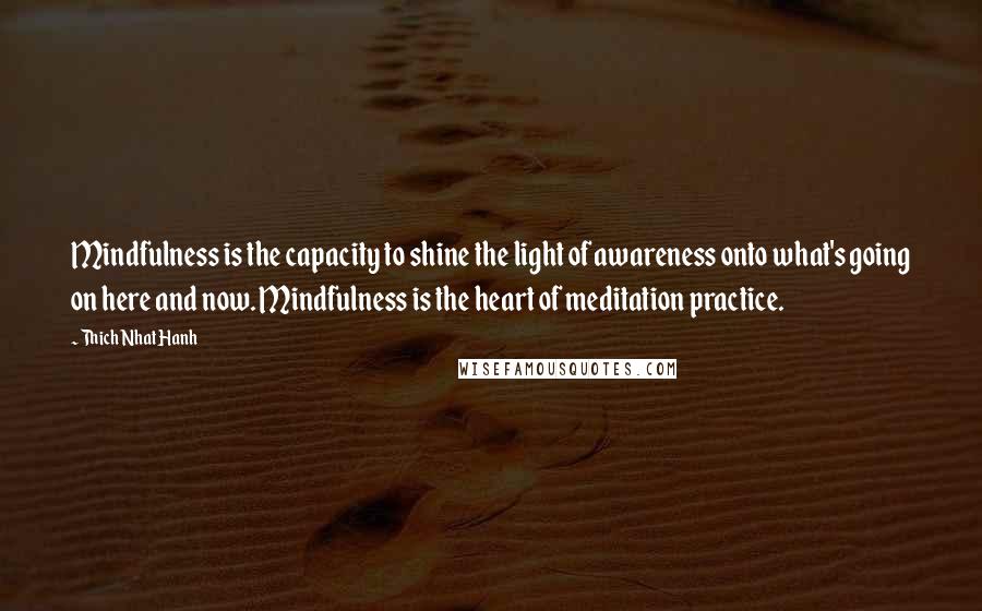 Thich Nhat Hanh Quotes: Mindfulness is the capacity to shine the light of awareness onto what's going on here and now. Mindfulness is the heart of meditation practice.