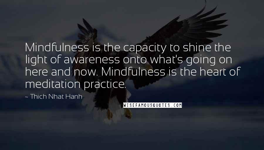 Thich Nhat Hanh Quotes: Mindfulness is the capacity to shine the light of awareness onto what's going on here and now. Mindfulness is the heart of meditation practice.