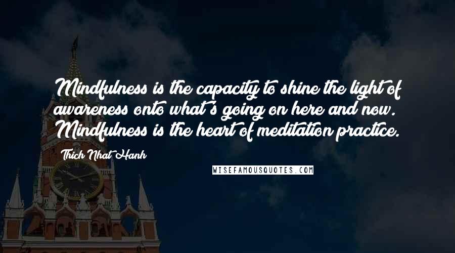 Thich Nhat Hanh Quotes: Mindfulness is the capacity to shine the light of awareness onto what's going on here and now. Mindfulness is the heart of meditation practice.