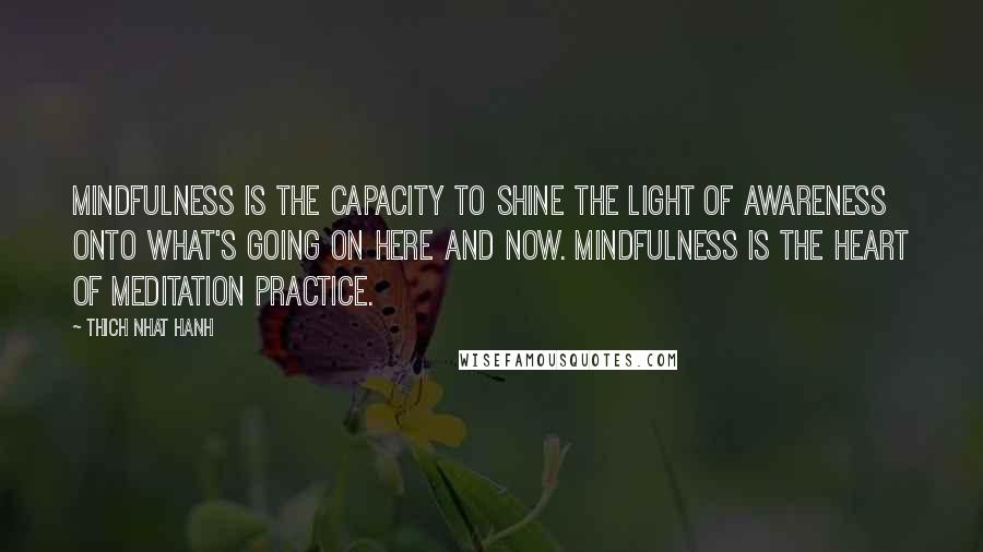 Thich Nhat Hanh Quotes: Mindfulness is the capacity to shine the light of awareness onto what's going on here and now. Mindfulness is the heart of meditation practice.
