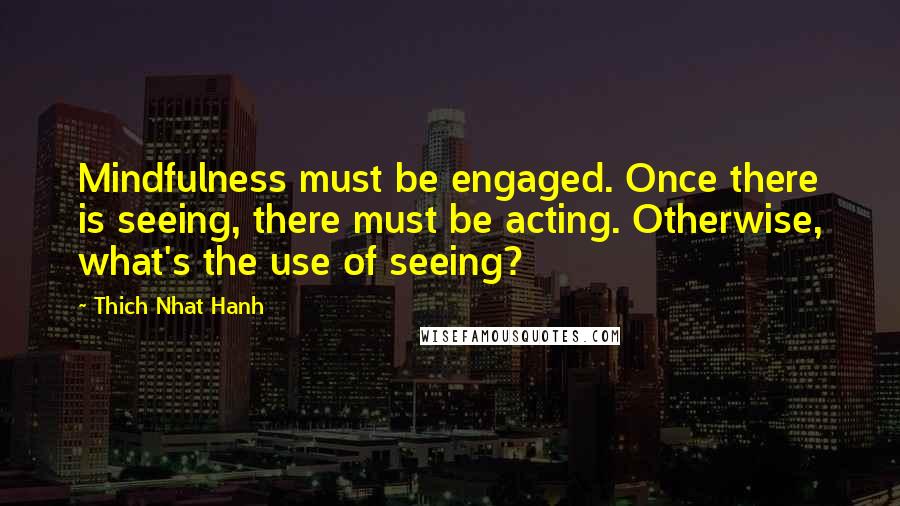 Thich Nhat Hanh Quotes: Mindfulness must be engaged. Once there is seeing, there must be acting. Otherwise, what's the use of seeing?
