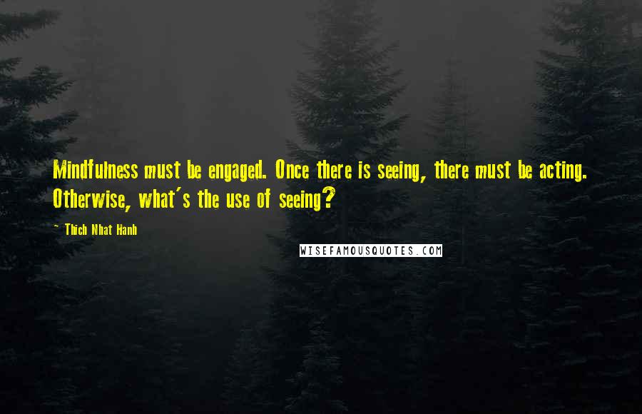 Thich Nhat Hanh Quotes: Mindfulness must be engaged. Once there is seeing, there must be acting. Otherwise, what's the use of seeing?