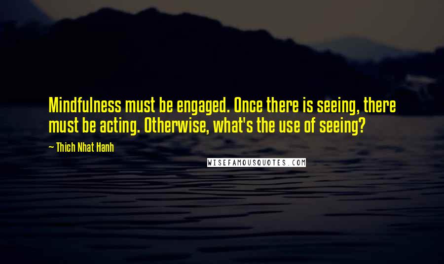 Thich Nhat Hanh Quotes: Mindfulness must be engaged. Once there is seeing, there must be acting. Otherwise, what's the use of seeing?