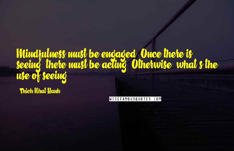 Thich Nhat Hanh Quotes: Mindfulness must be engaged. Once there is seeing, there must be acting. Otherwise, what's the use of seeing?