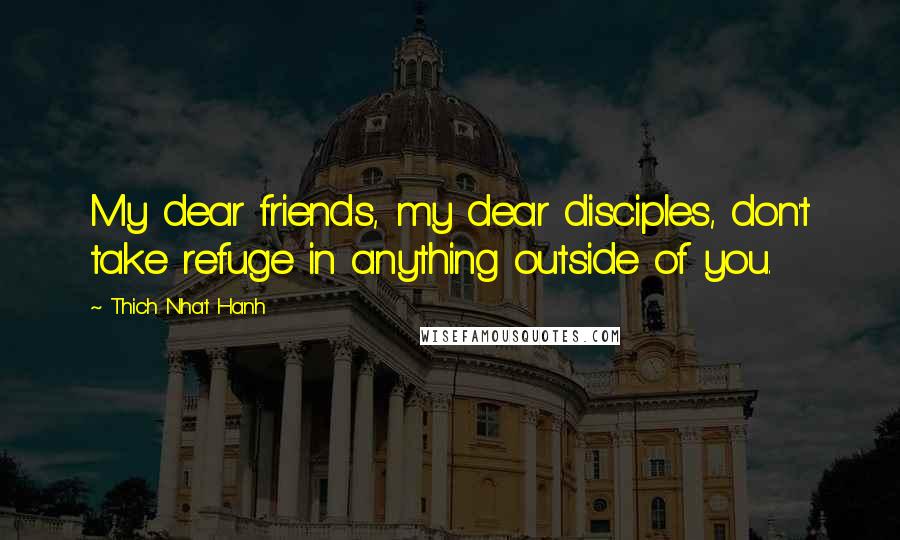 Thich Nhat Hanh Quotes: My dear friends, my dear disciples, don't take refuge in anything outside of you.