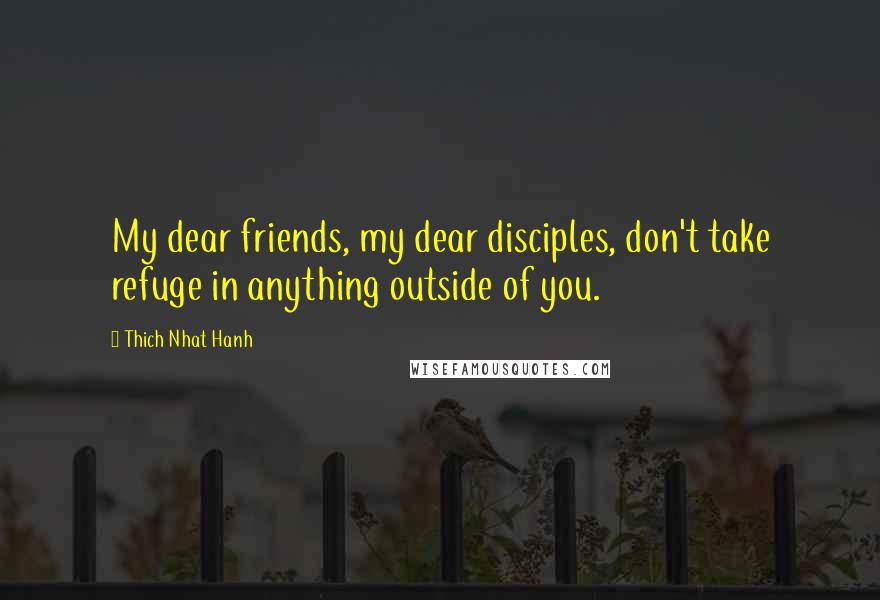 Thich Nhat Hanh Quotes: My dear friends, my dear disciples, don't take refuge in anything outside of you.