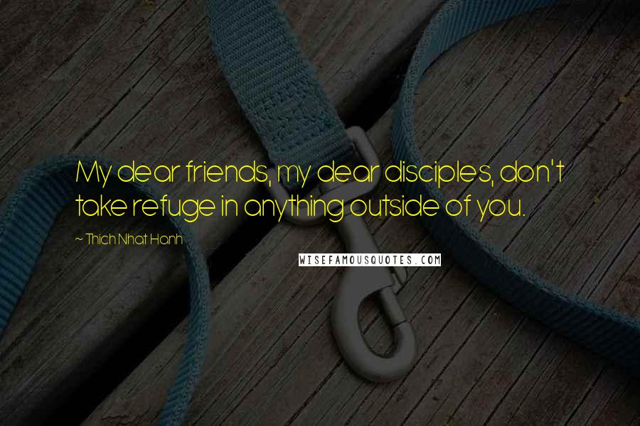 Thich Nhat Hanh Quotes: My dear friends, my dear disciples, don't take refuge in anything outside of you.