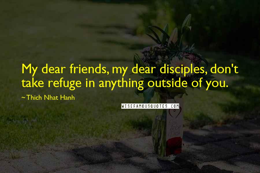 Thich Nhat Hanh Quotes: My dear friends, my dear disciples, don't take refuge in anything outside of you.