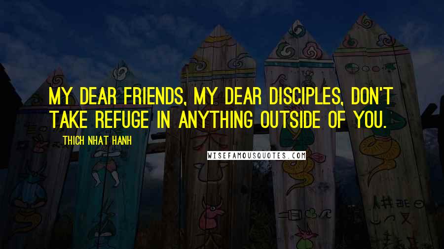 Thich Nhat Hanh Quotes: My dear friends, my dear disciples, don't take refuge in anything outside of you.