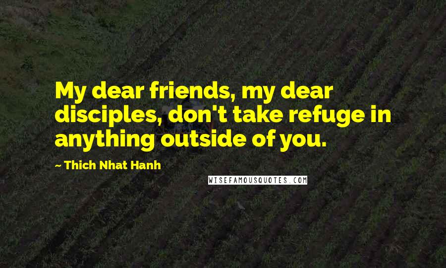 Thich Nhat Hanh Quotes: My dear friends, my dear disciples, don't take refuge in anything outside of you.