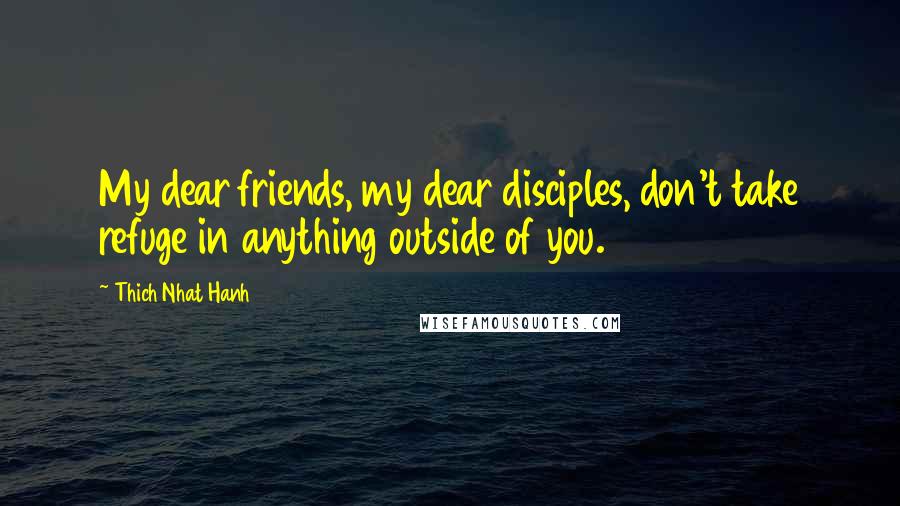 Thich Nhat Hanh Quotes: My dear friends, my dear disciples, don't take refuge in anything outside of you.