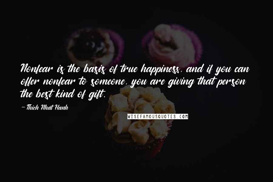 Thich Nhat Hanh Quotes: Nonfear is the basis of true happiness, and if you can offer nonfear to someone, you are giving that person the best kind of gift.