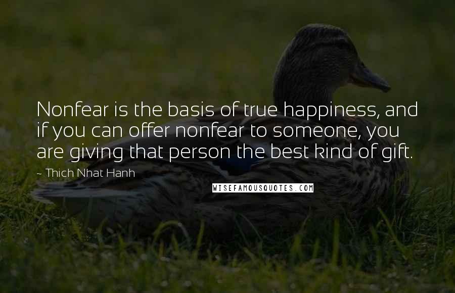 Thich Nhat Hanh Quotes: Nonfear is the basis of true happiness, and if you can offer nonfear to someone, you are giving that person the best kind of gift.