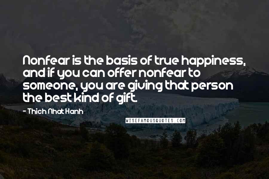 Thich Nhat Hanh Quotes: Nonfear is the basis of true happiness, and if you can offer nonfear to someone, you are giving that person the best kind of gift.