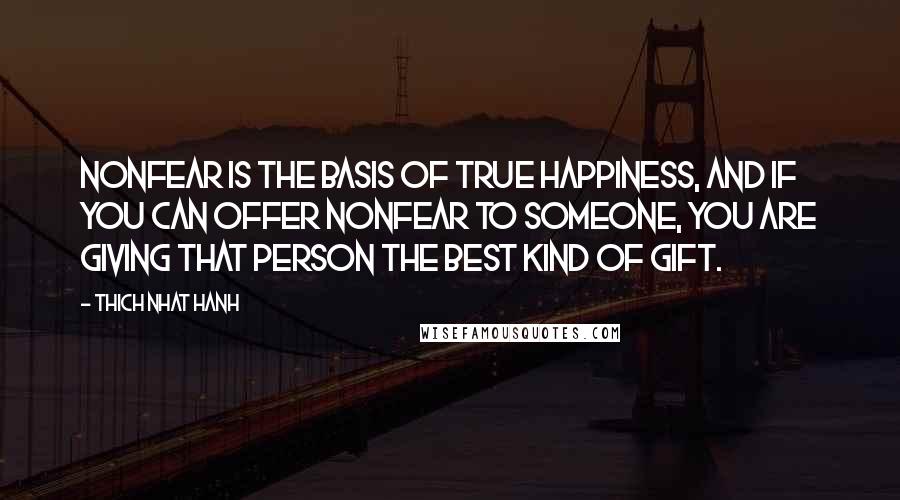 Thich Nhat Hanh Quotes: Nonfear is the basis of true happiness, and if you can offer nonfear to someone, you are giving that person the best kind of gift.