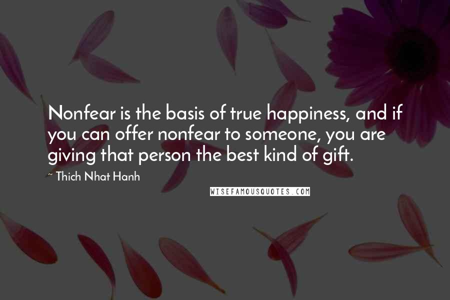 Thich Nhat Hanh Quotes: Nonfear is the basis of true happiness, and if you can offer nonfear to someone, you are giving that person the best kind of gift.