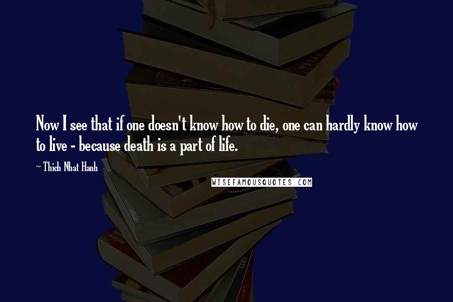 Thich Nhat Hanh Quotes: Now I see that if one doesn't know how to die, one can hardly know how to live - because death is a part of life.