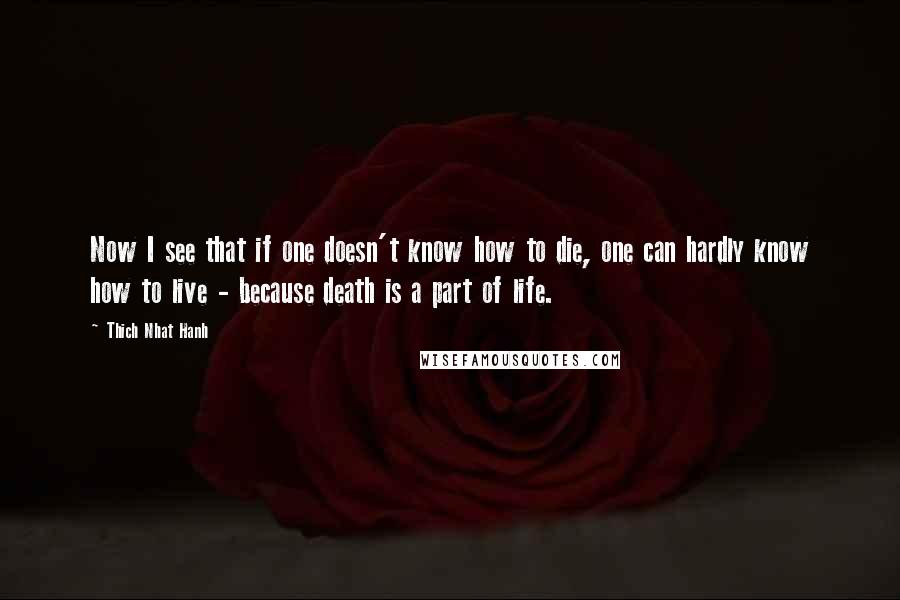 Thich Nhat Hanh Quotes: Now I see that if one doesn't know how to die, one can hardly know how to live - because death is a part of life.