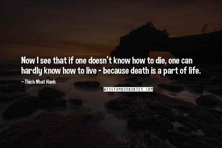 Thich Nhat Hanh Quotes: Now I see that if one doesn't know how to die, one can hardly know how to live - because death is a part of life.