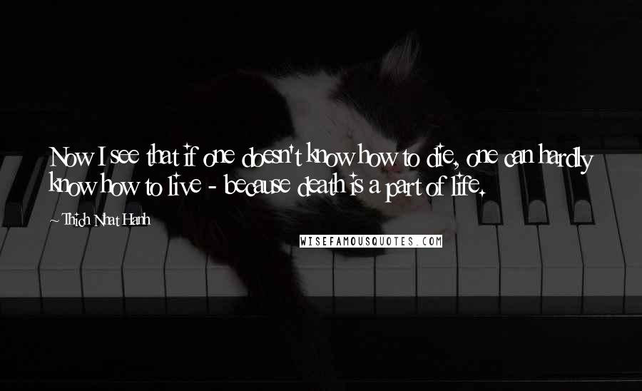 Thich Nhat Hanh Quotes: Now I see that if one doesn't know how to die, one can hardly know how to live - because death is a part of life.