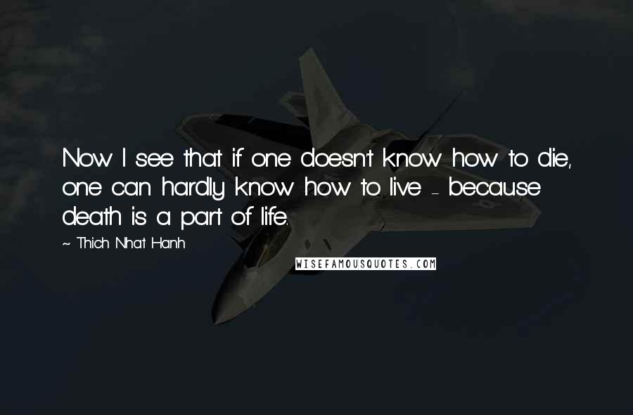 Thich Nhat Hanh Quotes: Now I see that if one doesn't know how to die, one can hardly know how to live - because death is a part of life.