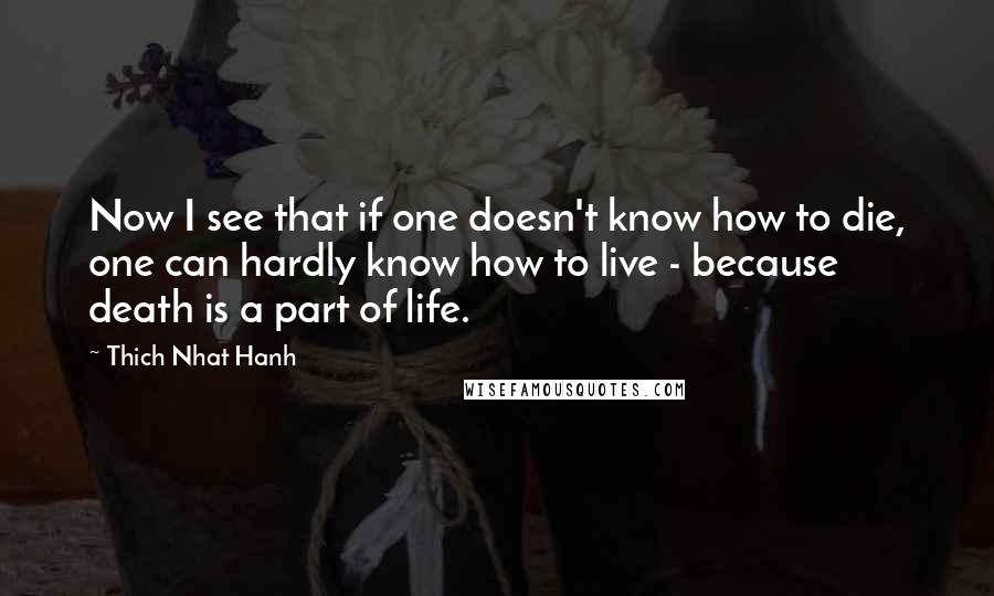 Thich Nhat Hanh Quotes: Now I see that if one doesn't know how to die, one can hardly know how to live - because death is a part of life.