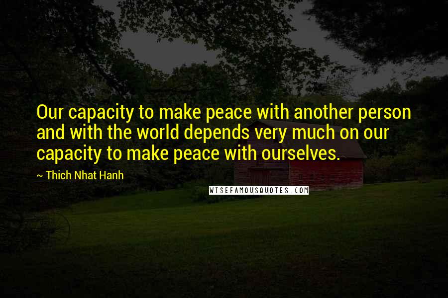 Thich Nhat Hanh Quotes: Our capacity to make peace with another person and with the world depends very much on our capacity to make peace with ourselves.