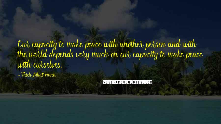 Thich Nhat Hanh Quotes: Our capacity to make peace with another person and with the world depends very much on our capacity to make peace with ourselves.