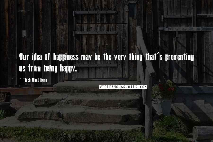 Thich Nhat Hanh Quotes: Our idea of happiness may be the very thing that's preventing us from being happy.