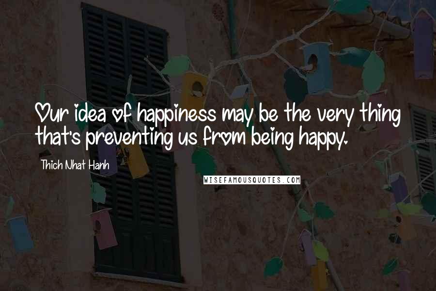 Thich Nhat Hanh Quotes: Our idea of happiness may be the very thing that's preventing us from being happy.
