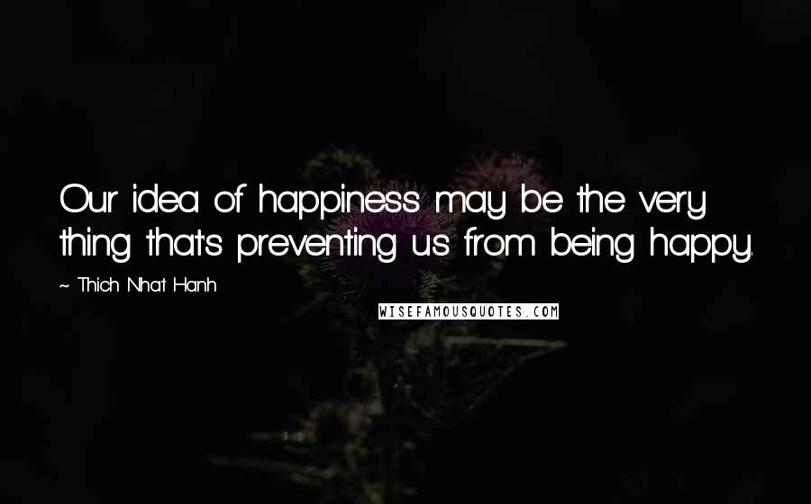 Thich Nhat Hanh Quotes: Our idea of happiness may be the very thing that's preventing us from being happy.