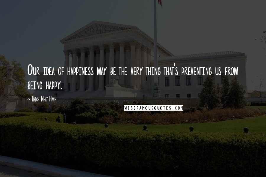 Thich Nhat Hanh Quotes: Our idea of happiness may be the very thing that's preventing us from being happy.