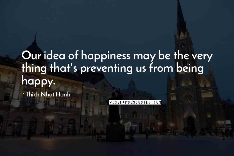 Thich Nhat Hanh Quotes: Our idea of happiness may be the very thing that's preventing us from being happy.