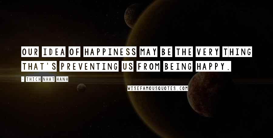 Thich Nhat Hanh Quotes: Our idea of happiness may be the very thing that's preventing us from being happy.