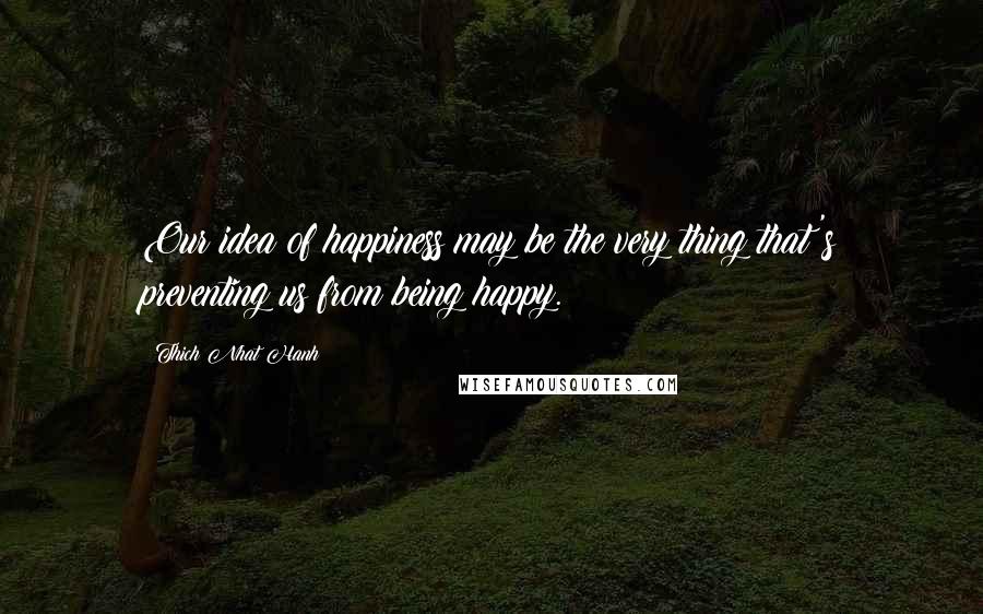 Thich Nhat Hanh Quotes: Our idea of happiness may be the very thing that's preventing us from being happy.