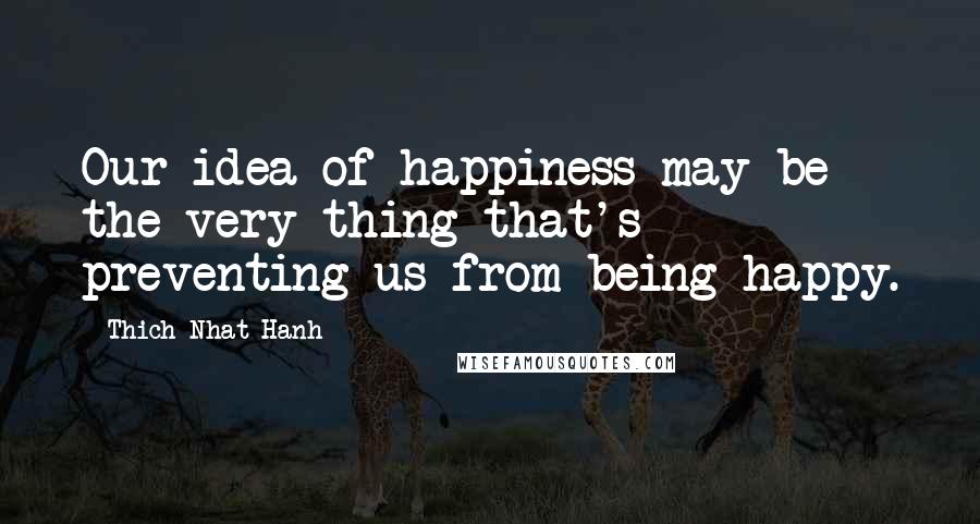 Thich Nhat Hanh Quotes: Our idea of happiness may be the very thing that's preventing us from being happy.
