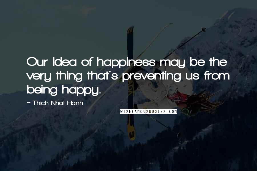 Thich Nhat Hanh Quotes: Our idea of happiness may be the very thing that's preventing us from being happy.