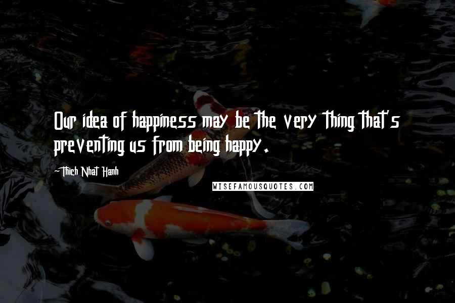 Thich Nhat Hanh Quotes: Our idea of happiness may be the very thing that's preventing us from being happy.