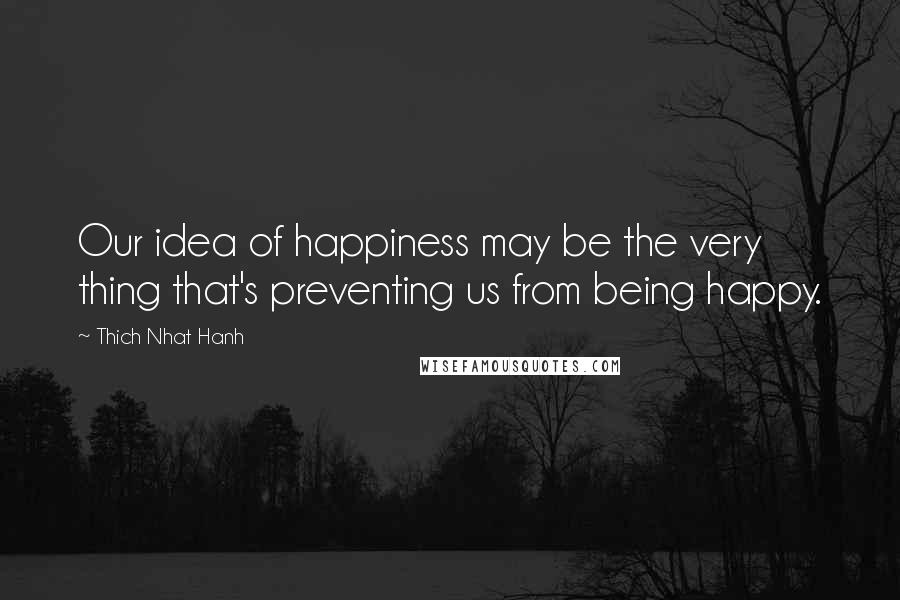 Thich Nhat Hanh Quotes: Our idea of happiness may be the very thing that's preventing us from being happy.