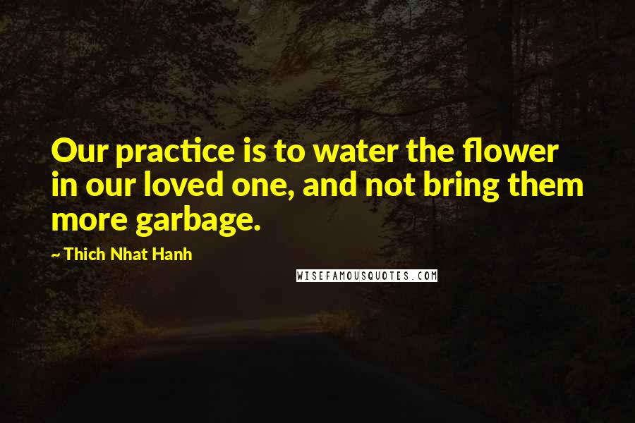 Thich Nhat Hanh Quotes: Our practice is to water the flower in our loved one, and not bring them more garbage.