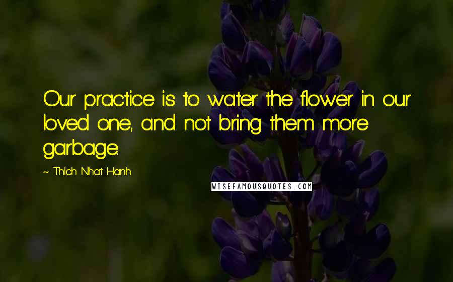 Thich Nhat Hanh Quotes: Our practice is to water the flower in our loved one, and not bring them more garbage.