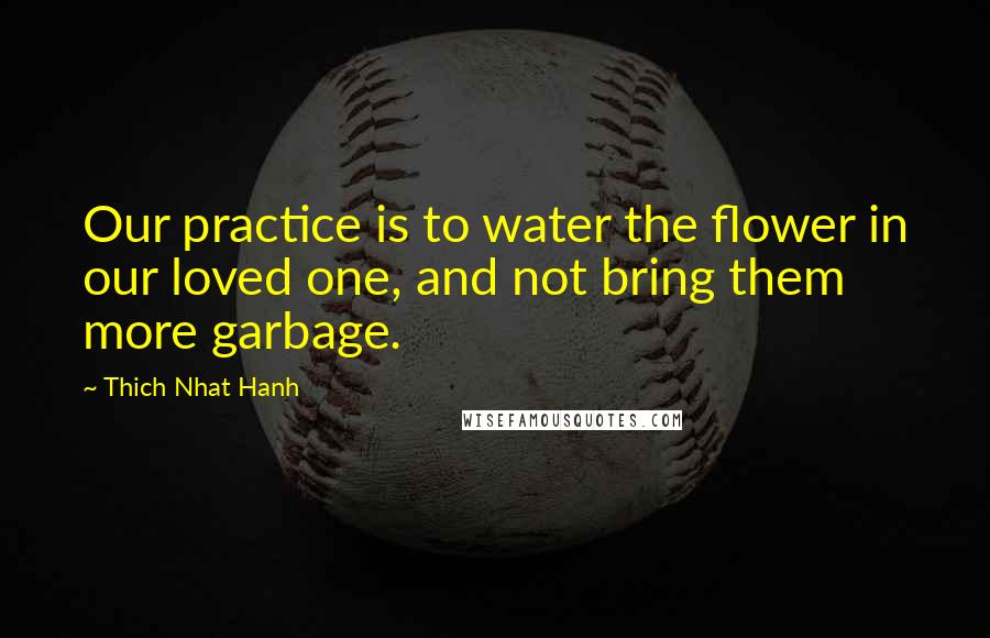 Thich Nhat Hanh Quotes: Our practice is to water the flower in our loved one, and not bring them more garbage.