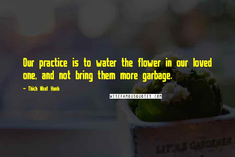 Thich Nhat Hanh Quotes: Our practice is to water the flower in our loved one, and not bring them more garbage.