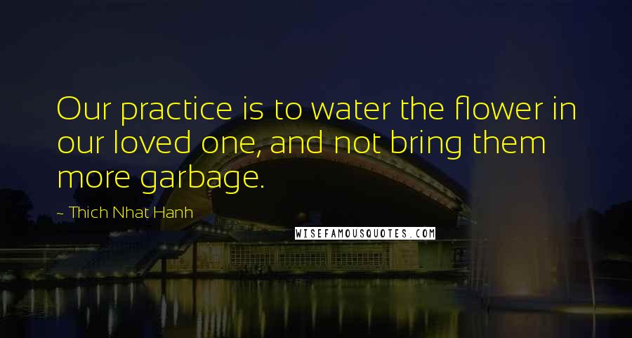 Thich Nhat Hanh Quotes: Our practice is to water the flower in our loved one, and not bring them more garbage.