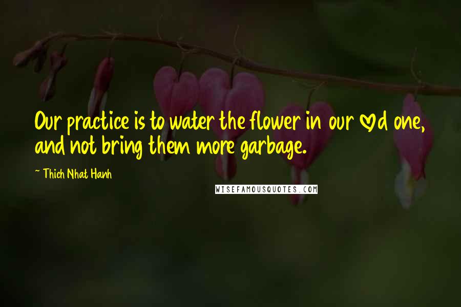 Thich Nhat Hanh Quotes: Our practice is to water the flower in our loved one, and not bring them more garbage.