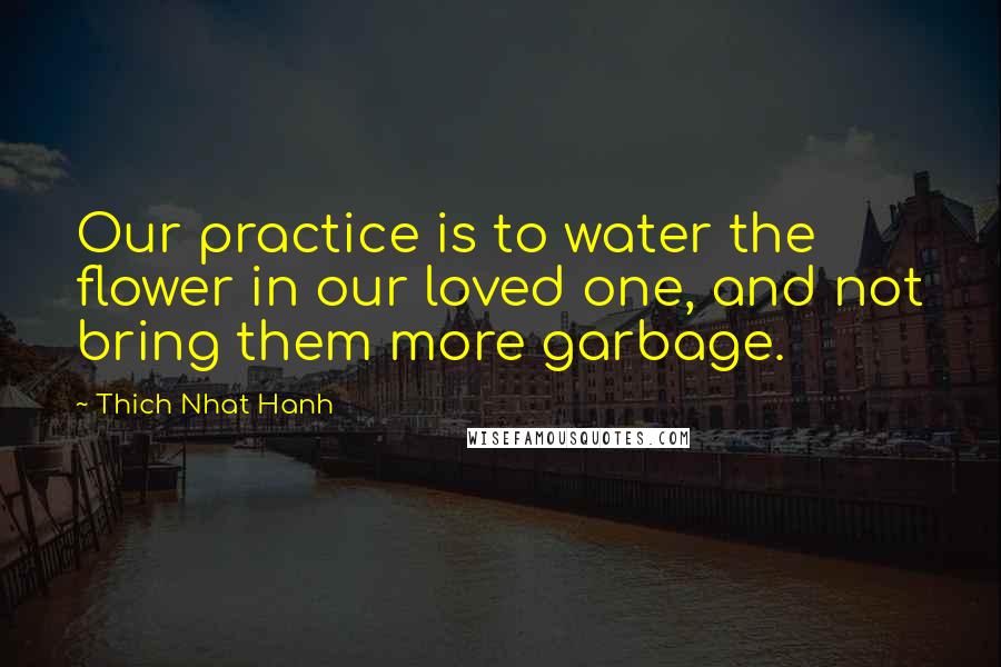 Thich Nhat Hanh Quotes: Our practice is to water the flower in our loved one, and not bring them more garbage.