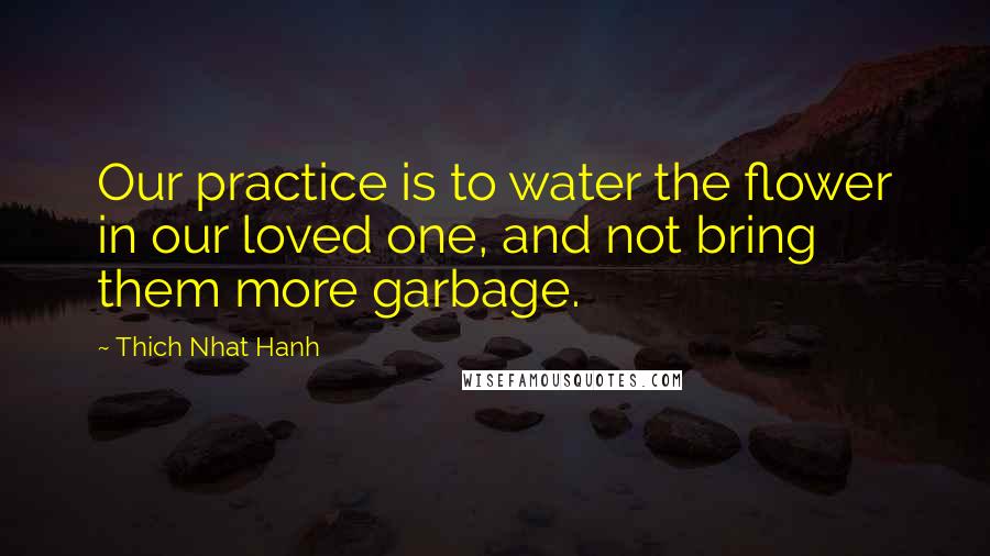 Thich Nhat Hanh Quotes: Our practice is to water the flower in our loved one, and not bring them more garbage.