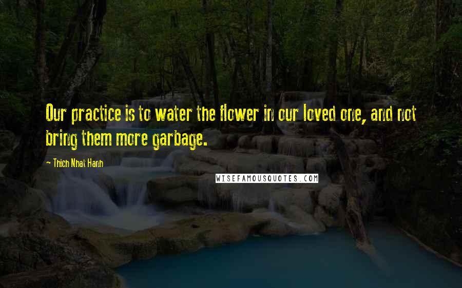 Thich Nhat Hanh Quotes: Our practice is to water the flower in our loved one, and not bring them more garbage.
