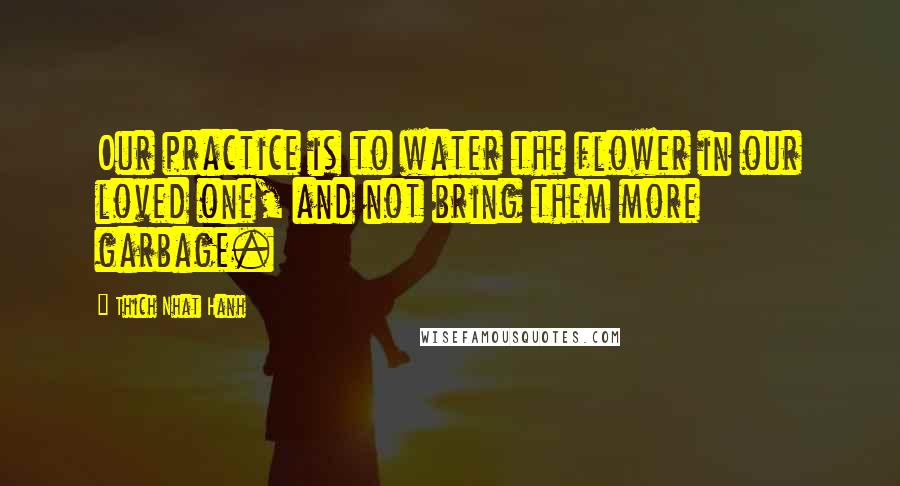 Thich Nhat Hanh Quotes: Our practice is to water the flower in our loved one, and not bring them more garbage.